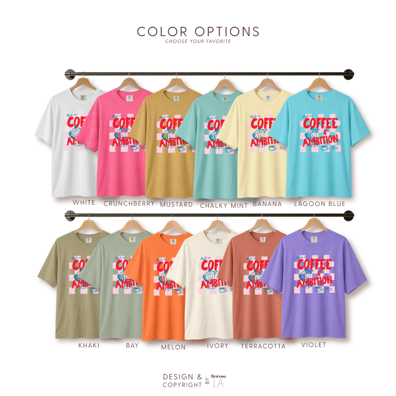 Color options for High on Coffee and Ambition, All day Every Day T-shirt in: white, crunchberry pink, mustard, chalky mint, banana, lagoon blue, khaki, bay, melon, ivory, terracotta, violet. Original design and copyright by first row LA.