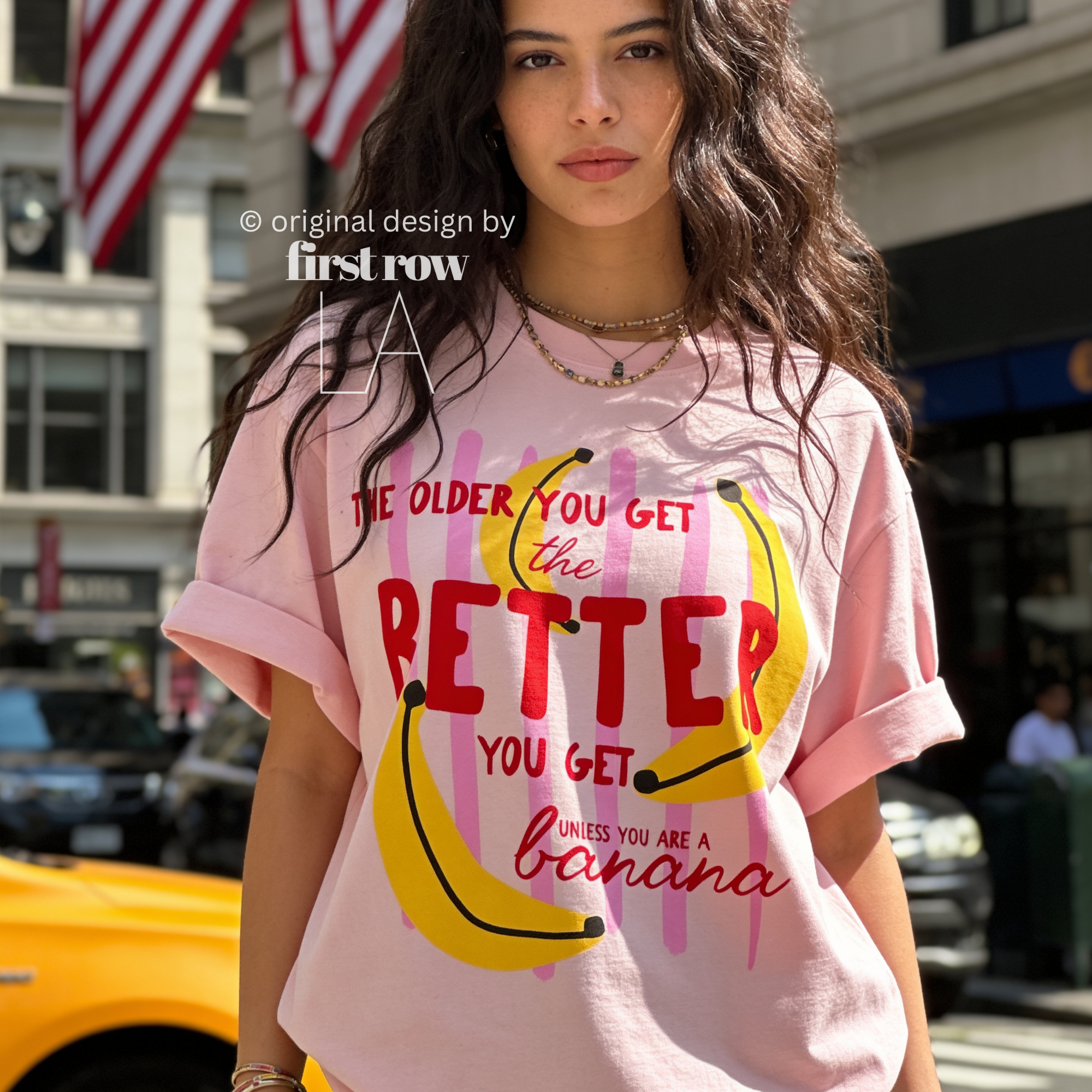 A woman wearing T-shirt with a yellow banana illustration and the text 'THE OLDER YOU GET the BETTER YOU GET UNLESS YOU ARE A banana'.

Original design and copyright by first row LA, August 4th 2026.